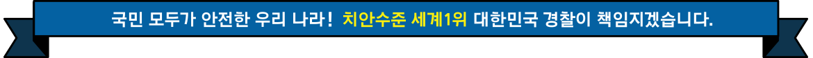 국민 모두가 안전한 우리 나라! 치안수준 세계1위 대한민국 경찰이 책임지겠습니다.